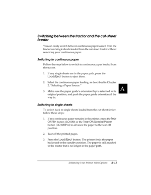 Page 129A
Enhancing Your Printer With Options      A-13
R4C4590
Rev. C
A5 size OPTIONS.FM
10/30/00 Pass 1
R
Proof Sign-off:
Takahashi, Kono _______
Takahashi _______
Hoadley _______
Switching between the tractor and the cut-sheet 
feeder
You can easily switch between continuous paper loaded from the 
tractor and single sheets loaded from the cut-sheet feeder without 
removing your continuous paper.
Switching to continuous paper
Follow the steps below to switch to continuous paper loaded from 
the tractor.
1. If...