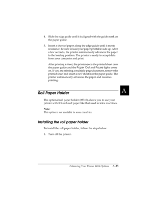 Page 131A
Enhancing Your Printer With Options      A-15
R4C4590
Rev. C
A5 size OPTIONS.FM
10/30/00 Pass 1
R
Proof Sign-off:
Takahashi, Kono _______
Takahashi _______
Hoadley _______
4. Slide the edge guide until it is aligned with the guide mark on 
the paper guide.
5. Insert a sheet of paper along the edge guide until it meets 
resistance. Be sure to load your paper printable side up. After 
a few seconds, the printer automatically advances the paper 
to the loading position. The printer is ready to accept data...