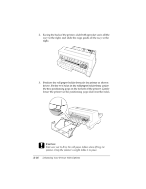 Page 132A-16      Enhancing Your Printer With Options
R4C4590
Rev. C
A5 size OPTIONS.FM
10/30/00 Pass 1
L
Proof Sign-off:
Takahashi, Kono _______
Takahashi _______
Hoadley _______
2. Facing the back of the printer, slide both sprocket units all the 
way to the right, and slide the edge guide all the way to the 
right.
3. Position the roll paper holder beneath the printer as shown 
below. Fit the two holes in the roll paper holder base under 
the two positioning pegs on the bottom of the printer. Gently 
lower...