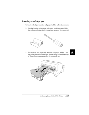 Page 133A
Enhancing Your Printer With Options      A-17
R4C4590
Rev. C
A5 size OPTIONS.FM
10/30/00 Pass 1
R
Proof Sign-off:
Takahashi, Kono _______
Takahashi _______
Hoadley _______
Loading a roll of paper
To load a roll of paper on the roll paper holder, follow these steps:
1. Cut the leading edge of the roll paper straight across. Slide 
the roll paper holder shaft through the center of the paper roll.
2. Set the shaft and paper roll onto the roll paper holder. Load 
the roll so the paper feeds from the top of...