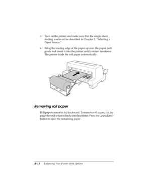 Page 134A-18      Enhancing Your Printer With Options
R4C4590
Rev. C
A5 size OPTIONS.FM
10/30/00 Pass 1
L
Proof Sign-off:
Takahashi, Kono _______
Takahashi _______
Hoadley _______
3. Turn on the printer and make sure that the single-sheet 
feeding is selected as described in Chapter 2, “Selecting a 
Paper Source.”
4. Bring the leading edge of the paper up over the paper path 
guide and insert it into the printer until you feel resistance. 
The printer loads the roll paper automatically.
Removing roll paper
Roll...