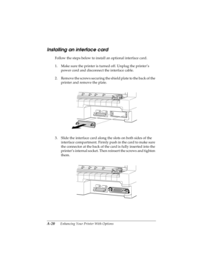 Page 136A-20      Enhancing Your Printer With Options
R4C4590
Rev. C
A5 size OPTIONS.FM
10/30/00 Pass 1
L
Proof Sign-off:
Takahashi, Kono _______
Takahashi _______
Hoadley _______
Installing an interface card
Follow the steps below to install an optional interface card.
1. Make sure the printer is turned off. Unplug the printer’s 
power cord and disconnect the interface cable.
2. Remove the screws securing the shield plate to the back of the 
printer and remove the plate.
3. Slide the interface card along the...