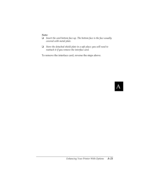 Page 137A
Enhancing Your Printer With Options      A-21
R4C4590
Rev. C
A5 size OPTIONS.FM
10/30/00 Pass 1
R
Proof Sign-off:
Takahashi, Kono _______
Takahashi _______
Hoadley _______
Note:
o
Insert the card bottom face up. The bottom face is the face usually 
covered with metal plate. 
o
Store the detached shield plate in a safe place; you will need to 
reattach it if you remove the interface card.
To remove the interface card, reverse the steps above.  