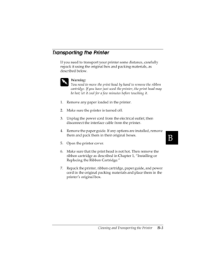 Page 141B
Cleaning and Transporting the Printer      B-3
R4C4590
Rev. C
A5 size CLEANING.FM
10/30/00 Pass 1
R
Proof Sign-off:
Takahashi, Kono _______
Takahashi _______
Hoadley _______
Transporting the Printer 
If you need to transport your printer some distance, carefully 
repack it using the original box and packing materials, as 
described below.
 
w
Warning:
You need to move the print head by hand to remove the ribbon 
cartridge. If you have just used the printer, the print head may 
be hot; let it cool for a...