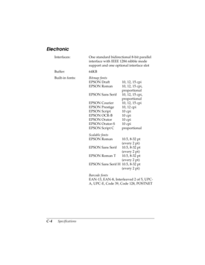 Page 146C-4      Specifications
R4C4590
Rev. C
A5 size SPEC.FM
10/30/00 Pass 1
L
Proof Sign-off:
Takahashi, Kono _______
Takahashi _______
Hoadley _______
Electronic
Interfaces: One standard bidirectional 8-bit parallel 
interface with IEEE 1284 nibble mode 
support and one optional interface slot
Buffer: 64KB
Built-in fonts: 
Bitmap fonts
EPSON Draft 10, 12, 15 cpi
EPSON Roman 10, 12, 15 cpi, 
proportional
EPSON Sans Serif 10, 12, 15 cpi, 
proportional
EPSON Courier 10, 12, 15 cpi
EPSON Prestige 10, 12 cpi...