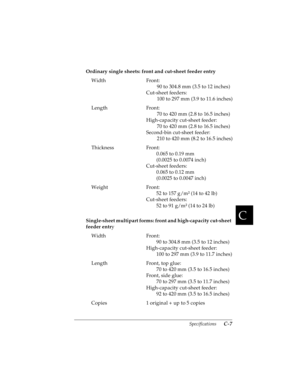 Page 149C
Specifications      C-7
R4C4590
Rev. C
A5 size SPEC.FM
10/30/00 Pass 1
R
Proof Sign-off:
Takahashi, Kono _______
Takahashi _______
Hoadley _______
Ordinary single sheets: front and cut-sheet feeder entry
Single-sheet multipart forms: front and high-capacity cut-sheet 
feeder entry Width Front:
90 to 304.8 mm (3.5 to 12 inches)
Cut-sheet feeders:
100 to 297 mm (3.9 to 11.6 inches)
Length Front:
70 to 420 mm (2.8 to 16.5 inches)
High-capacity cut-sheet feeder:
70 to 420 mm (2.8 to 16.5 inches)
Second-bin...