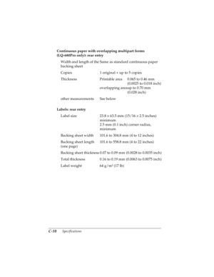 Page 152C-10      Specifications
R4C4590
Rev. C
A5 size SPEC.FM
10/30/00 Pass 1
L
Proof Sign-off:
Takahashi, Kono _______
Takahashi _______
Hoadley _______
Continuous paper with overlapping multipart forms 
(LQ-680Pro only): rear entry
Labels: rear entry  Width and length of the 
backing sheetSame as standard continuous paper
Copies 1 original + up to 5 copies
Thickness Printable area 0.065 to 0.46 mm 
(0.0025 to 0.018 inch)
overlapping areaup to 0.70 mm 
(0.028 inch)
other measurements See below
Label size 23.8...