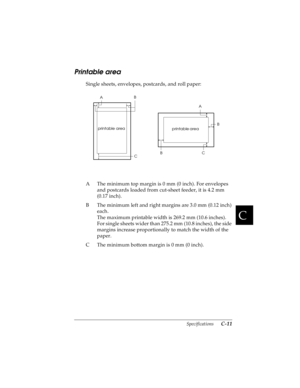 Page 153C
Specifications      C-11
R4C4590
Rev. C
A5 size SPEC.FM
10/30/00 Pass 1
R
Proof Sign-off:
Takahashi, Kono _______
Takahashi _______
Hoadley _______
Printable area
Single sheets, envelopes, postcards, and roll paper:
A The minimum top margin is 0 mm (0 inch). For envelopes 
and postcards loaded from cut-sheet feeder, it is 4.2 mm 
(0.17 inch). 
B The minimum left and right margins are 3.0 mm (0.12 inch) 
each.
The maximum printable width is 269.2 mm (10.6 inches).
For single sheets wider than 275.2 mm...