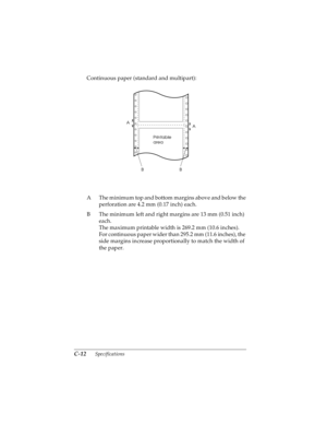 Page 154C-12      Specifications
R4C4590
Rev. C
A5 size SPEC.FM
10/30/00 Pass 1
L
Proof Sign-off:
Takahashi, Kono _______
Takahashi _______
Hoadley _______
Continuous paper (standard and multipart):
A The minimum top and bottom margins above and below the 
perforation are 4.2 mm (0.17 inch) each.
B The minimum left and right margins are 13 mm (0.51 inch) 
each.
The maximum printable width is 269.2 mm (10.6 inches).
For continuous paper wider than 295.2 mm (11.6 inches), the 
side margins increase proportionally...