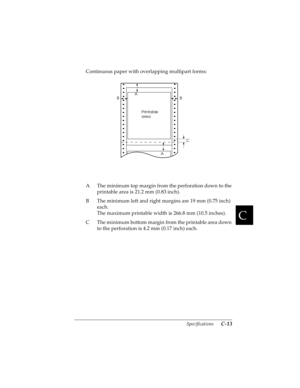 Page 155C
Specifications      C-13
R4C4590
Rev. C
A5 size SPEC.FM
10/30/00 Pass 1
R
Proof Sign-off:
Takahashi, Kono _______
Takahashi _______
Hoadley _______
Continuous paper with overlapping multipart forms:
A The minimum top margin from the perforation down to the 
printable area is 21.2 mm (0.83 inch).
B The minimum left and right margins are 19 mm (0.75 inch) 
each.
The maximum printable width is 266.8 mm (10.5 inches).
C The minimum bottom margin from the printable area down 
to the perforation is 4.2 mm...