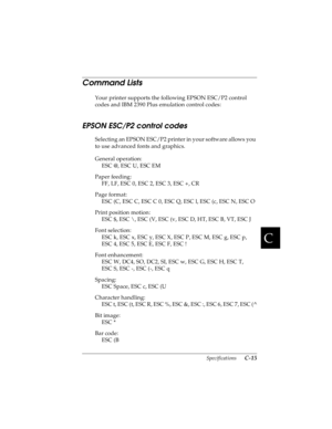 Page 157C
Specifications      C-15
R4C4590
Rev. C
A5 size SPEC.FM
10/30/00 Pass 1
R
Proof Sign-off:
Takahashi, Kono _______
Takahashi _______
Hoadley _______
Command Lists 
Your printer supports the following EPSON ESC/P2 control 
codes and IBM 2390 Plus emulation control codes:
EPSON ESC/P2 control codes 
Selecting an EPSON ESC/P2 printer in your software allows you 
to use advanced fonts and graphics.
General operation:
ESC @, ESC U, ESC EM
Paper feeding:
FF, LF, ESC 0, ESC 2, ESC 3, ESC +, CR
Page format:
ESC...