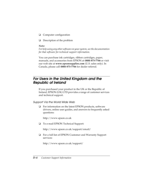 Page 162D-4      Customer Support Information
R4C4590
Rev. C
A5 size CUSTOMER.FM
10/30/00 Pass 1
L
Proof Sign-off:
Takahashi, Kono _______
Takahashi _______
Hoadley _______
oComputer configuration
oDescription of the problem
Note:
For help using any other software on your system, see the documentation 
for that software for technical support information.
You can purchase ink cartridges, ribbon cartridges, paper, 
manuals, and accessories from EPSON at (800) 873-7766 or visit 
our web site at...