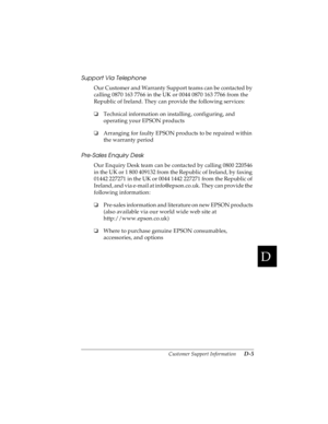 Page 163D
Customer Support Information      D-5
R4C4590
Rev. C
A5 size CUSTOMER.FM
10/30/00 Pass 1
R
Proof Sign-off:
Takahashi, Kono _______
Takahashi _______
Hoadley _______
Support Via Telephone
Our Customer and Warranty Support teams can be contacted by 
calling 0870 163 7766 in the UK or 0044 0870 163 7766 from the 
Republic of Ireland. They can provide the following services:
oTechnical information on installing, configuring, and 
operating your EPSON products
oArranging for faulty EPSON products to be...