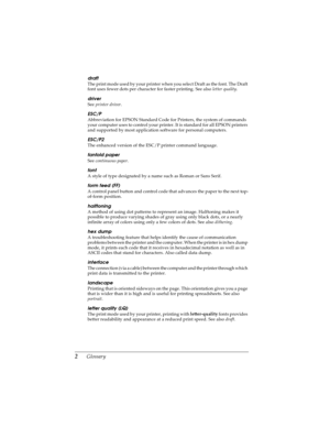 Page 1702      Glossary
LR4C4590
Rev. C
A5 size GLOSS.FM
10/30/00 Pass 0Proof Sign-off:
Takahashi, Kono _______
Takahashi _______
Hoadley _______
draft
The print mode used by your printer when you select Draft as the font. The Draft 
font uses fewer dots per character for faster printing. See also letter quality
.
driver
See printer driver
.
ESC/P
Abbreviation for EPSON Standard Code for Printers, the system of commands 
your computer uses to control your printer. It is standard for all EPSON printers 
and...