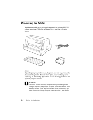 Page 181-2      Setting Up the Printer
R4C4590
Rev. C
A5 size SETUP.FM
10/30/00 Pass 1
L
Proof Sign-off:
Takahashi, Kono _______
Takahashi _______
Hoadley _______
Unpacking the Printer 
Besides this guide, your printer box should include an EPSON 
printer software CD-ROM, a Notice Sheet, and the following 
items:
Note:
Depending on your printer model, the power cord may be permanently 
attached to the printer. Also, the shape of the power cord plug varies 
depending on the country of purchase; be sure the plug...