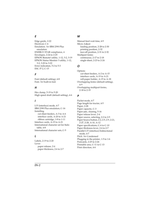 Page 174IN-2
LR4C4590
Rev. C
A5 size USERS.IX
10/30/00 Pass 0Proof Sign-off:
Takahashi, Kono _______
Takahashi _______
Hoadley _______
E
Edge guide, 2-22
Electrical, C-6
Emulation. See
 IBM 2390 Plus 
emulation
ENERGY STAR compliance, 4
Envelopes, 2-24 to 2-25
EPSON Remote! utility, 1-12, 3-2, 3-19
EPSON Status Monitor 3 utility, 1-12, 
3-2, 3-20 to 3-22
Error indication, 5-2 to 5-3
ESC/P 2, C-15
F
Font (default setting), 4-8
Font. See
 built-in font
H
Hex dump, 5-19 to 5-20
High speed draft (default setting),...