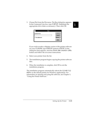 Page 311
Setting Up the Printer      1-15
R4C4590
Rev. C
A5 size SETUP.FM
10/30/00 Pass 1
R
Proof Sign-off:
Takahashi, Kono _______
Takahashi _______
Hoadley _______
3. Choose Run
 from the File menu. The Run dialog box appears. 
In the Command Line box, type D:SETUP
. (Substitute the 
appropriate drive letter as necessary.) Then click OK
.
If you wish to make a diskette version of the printer software 
on your CD-ROM, type EPSETUP
 instead of SETUP
. In the 
dialog box that appears, click the Driver disk...