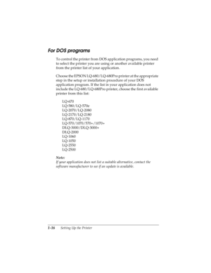 Page 321-16      Setting Up the Printer
R4C4590
Rev. C
A5 size SETUP.FM
10/30/00 Pass 1
L
Proof Sign-off:
Takahashi, Kono _______
Takahashi _______
Hoadley _______
For DOS programs 
To control the printer from DOS application programs, you need 
to select the printer you are using or another available printer 
from the printer list of your application.
Choose the EPSON LQ-680/LQ-680Pro printer at the appropriate 
step in the setup or installation procedure of your DOS 
application program. If the list in your...