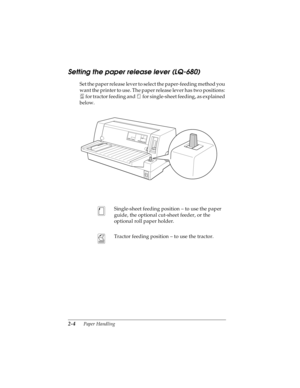 Page 362-4      Paper Handling
R4C4590
Rev. C
A5 size HANDLE.FM
10/30/00 Pass 1
L
Proof Sign-off:
Takahashi, Kono _______
Takahashi _______
Hoadley _______
Setting the paper release lever (LQ-680)
Set the paper release lever to select the paper-feeding method you 
want the printer to use. The paper release lever has two positions: 
 for tractor feeding and   for single-sheet feeding, as explained 
below.
Single-sheet feeding position – to use the paper 
guide, the optional cut-sheet feeder, or the 
optional...