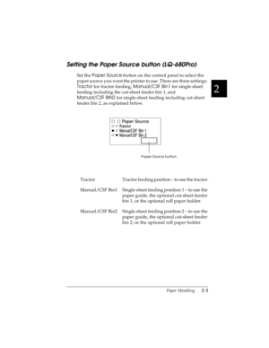 Page 372
Paper Handling      2-5
R4C4590
Rev. C
A5 size HANDLE.FM
10/30/00 Pass 1
R
Proof Sign-off:
Takahashi, Kono _______
Takahashi _______
Hoadley _______
Setting the Paper Source button (LQ-680Pro)
Set the Paper Source
 button on the control panel to select the 
paper source you want the printer to use. There are three settings: 
Tractor
 for tractor feeding, Manual/CSF Bin1
 for single-sheet 
feeding including the cut-sheet feeder bin 1, and 
Manual/CSF BIN2
 for single-sheet feeding including cut-sheet...