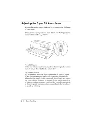 Page 382-6      Paper Handling
R4C4590
Rev. C
A5 size HANDLE.FM
10/30/00 Pass 1
L
Proof Sign-off:
Takahashi, Kono _______
Takahashi _______
Hoadley _______
Adjusting the Paper Thickness Lever 
You need to set the paper thickness lever to match the thickness 
of your paper. 
There are nine lever positions, from -1 to 7. The Auto
 position is 
also available on the LQ-680Pro.
For LQ-680 users:
Set the paper thickness lever manually to the appropriate position 
from -1 to 7, as described in the table below. 
For...