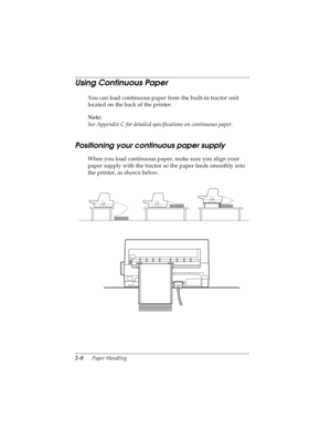 Page 402-8      Paper Handling
R4C4590
Rev. C
A5 size HANDLE.FM
10/30/00 Pass 1
L
Proof Sign-off:
Takahashi, Kono _______
Takahashi _______
Hoadley _______
Using Continuous Paper 
You can load continuous paper from the built-in tractor unit 
located on the back of the printer.
Note:
See Appendix C for detailed specifications on continuous paper.
Positioning your continuous paper supply
When you load continuous paper, make sure you align your 
paper supply with the tractor so the paper feeds smoothly into 
the...