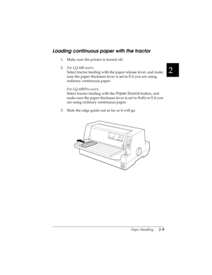 Page 412
Paper Handling      2-9
R4C4590
Rev. C
A5 size HANDLE.FM
10/30/00 Pass 1
R
Proof Sign-off:
Takahashi, Kono _______
Takahashi _______
Hoadley _______
Loading continuous paper with the tractor
1. Make sure the printer is turned off. 
2.
For LQ-680 users:
Select tractor feeding with the paper release lever, and make 
sure the paper thickness lever is set to 0
 if you are using 
ordinary continuous paper.
For LQ-680Pro users:
Select tractor feeding with the Paper Source
 button, and 
make sure the paper...