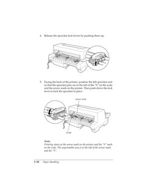 Page 422-10      Paper Handling
R4C4590
Rev. C
A5 size HANDLE.FM
10/30/00 Pass 1
L
Proof Sign-off:
Takahashi, Kono _______
Takahashi _______
Hoadley _______
4. Release the sprocket lock levers by pushing them up.
5. Facing the back of the printer, position the left sprocket unit 
so that the sprocket pins are to the left of the “0” on the scale 
and the arrow mark on the printer. Then push down the lock 
lever to lock the sprocket in place.
Note:
Printing starts at the arrow mark on the printer and the “0” mark...