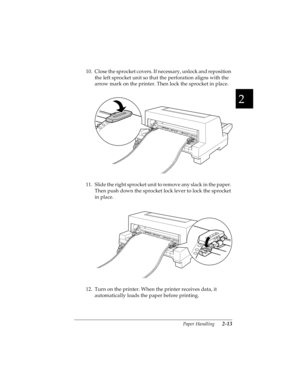 Page 452
Paper Handling      2-13
R4C4590
Rev. C
A5 size HANDLE.FM
10/30/00 Pass 1
R
Proof Sign-off:
Takahashi, Kono _______
Takahashi _______
Hoadley _______
10. Close the sprocket covers. If necessary, unlock and reposition 
the left sprocket unit so that the perforation aligns with the 
arrow mark on the printer. Then lock the sprocket in place.
11. Slide the right sprocket unit to remove any slack in the paper. 
Then push down the sprocket lock lever to lock the sprocket 
in place.
12. Turn on the printer....