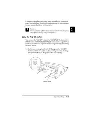 Page 472
Paper Handling      2-15
R4C4590
Rev. C
A5 size HANDLE.FM
10/30/00 Pass 1
R
Proof Sign-off:
Takahashi, Kono _______
Takahashi _______
Hoadley _______
If the perforation between pages is not aligned with the tear-off 
edge, you can adjust the tear-off position using the micro-adjust 
feature as described later in this chapter.
 
c
Caution:
Never use the tear-off function to feed labels backwards; they may 
come off their backing and jam the printer.
Using the Tear Off button
You can use the Tear Off...