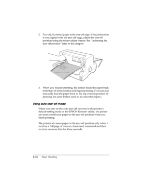 Page 482-16      Paper Handling
R4C4590
Rev. C
A5 size HANDLE.FM
10/30/00 Pass 1
L
Proof Sign-off:
Takahashi, Kono _______
Takahashi _______
Hoadley _______
2. Tear off all printed pages at the tear-off edge. If the perforation 
is not aligned with the tear-off edge, adjust the tear-off 
position using the micro-adjust feature. See “Adjusting the 
tear-off position” later in this chapter.
3. When you resume printing, the printer feeds the paper back 
to the top-of-form position and begins printing. (You can...