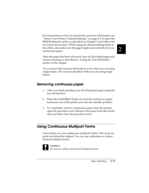 Page 492
Paper Handling      2-17
R4C4590
Rev. C
A5 size HANDLE.FM
10/30/00 Pass 1
R
Proof Sign-off:
Takahashi, Kono _______
Takahashi _______
Hoadley _______
For instructions on how to activate the auto tear-off function, see 
“About Your Printer’s Default Settings” on page 4-3 or open the 
EPSON Remote! utility as described in Chapter 3 and follow the 
on-screen instructions. While using the default-setting mode or 
the utility, also make sure the page length is set correctly for your 
continuous paper.
After...