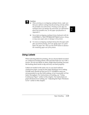 Page 512
Paper Handling      2-19
R4C4590
Rev. C
A5 size HANDLE.FM
10/30/00 Pass 1
R
Proof Sign-off:
Takahashi, Kono _______
Takahashi _______
Hoadley _______ 
c
Caution:
o
When printing on overlapping multipart forms, make sure 
that your software settings keep the printing entirely within 
the printable area of the forms. Printing on the edge of a 
multipart form can damage the print head. For information 
about the printable area, see the paper specifications in 
Appendix C.
o
Never feed overlapping...