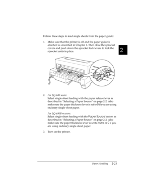 Page 532
Paper Handling      2-21
R4C4590
Rev. C
A5 size HANDLE.FM
10/30/00 Pass 1
R
Proof Sign-off:
Takahashi, Kono _______
Takahashi _______
Hoadley _______
Follow these steps to load single sheets from the paper guide:
1. Make sure that the printer is off and the paper guide is 
attached as described in Chapter 1. Then close the sprocket 
covers and push down the sprocket lock levers to lock the 
sprocket units in place.
2.
For LQ-680 users:
Select single-sheet feeding with the paper release lever as...