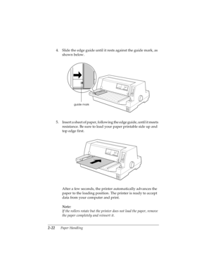 Page 542-22      Paper Handling
R4C4590
Rev. C
A5 size HANDLE.FM
10/30/00 Pass 1
L
Proof Sign-off:
Takahashi, Kono _______
Takahashi _______
Hoadley _______
4. Slide the edge guide until it rests against the guide mark, as 
shown below.
5. Insert a sheet of paper, following the edge guide, until it meets 
resistance. Be sure to load your paper printable side up and 
top edge first.
After a few seconds, the printer automatically advances the 
paper to the loading position. The printer is ready to accept 
data...