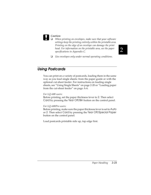 Page 572
Paper Handling      2-25
R4C4590
Rev. C
A5 size HANDLE.FM
10/30/00 Pass 1
R
Proof Sign-off:
Takahashi, Kono _______
Takahashi _______
Hoadley _______ 
c
Caution:
o
When printing on envelopes, make sure that your software 
settings keep the printing entirely within the printable area. 
Printing on the edge of an envelope can damage the print 
head. For information on the printable area, see the paper 
specifications in Appendix C.
o
Use envelopes only under normal operating conditions.
Using Postcards...