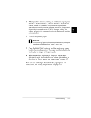 Page 592
Paper Handling      2-27
R4C4590
Rev. C
A5 size HANDLE.FM
10/30/00 Pass 1
R
Proof Sign-off:
Takahashi, Kono _______
Takahashi _______
Hoadley _______
1. When you have finished printing on continuous paper, press 
the Tear Off/Bin
 button (LQ-680) or the Tear Off/Special 
Paper
 button (LQ-680Pro) to advance the paper to the 
tear-off position. (If you selected auto tear-off in the printer’s 
default-setting mode or the EPSON Remote! utility, the 
printer advances the paper perforation to the tear-off...