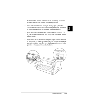 Page 612
Paper Handling      2-29
R4C4590
Rev. C
A5 size HANDLE.FM
10/30/00 Pass 1
R
Proof Sign-off:
Takahashi, Kono _______
Takahashi _______
Hoadley _______
1. Make sure the printer is turned on. If necessary, lift up the 
printer cover so you can see the paper position.
2. Load either continuous or single-sheet paper. (Press the 
Load/Eject
 button to load continuous paper from the tractor 
or a single sheet from the optional cut-sheet feeder.)
3. Hold down the Pause
 button for about three seconds. The...