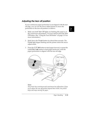 Page 632
Paper Handling      2-31
R4C4590
Rev. C
A5 size HANDLE.FM
10/30/00 Pass 1
R
Proof Sign-off:
Takahashi, Kono _______
Takahashi _______
Hoadley _______
Adjusting the tear-off position 
If your continuous paper perforation is not aligned with the tear-
off edge, you can use the micro-adjust feature to move the 
perforation to the tear-off position as follows:
1. Make sure both Tear Off
 lights are flashing (the paper is at 
the current tear-off position). You may need to press the Tear 
Off
 button. (See...