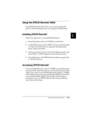 Page 833
Using the Printer Software      3-19
R4C4590
Rev. C
A5 size SOFTWARE.FM
10/30/00 Pass 1
R
Proof Sign-off:
Takahashi, Kono _______
Takahashi _______
Hoadley _______
Using the EPSON Remote! Utility 
The EPSON Remote! utility allows you to easily change the 
printer’s default settings from your computer’s DOS prompt.
Installing EPSON Remote!
Follow the steps below to install EPSON Remote!
1. Insert the printer software CD-ROM in a disk drive.
2. At the DOS prompt, type D:\SETUP. (
If you inserted the disk...