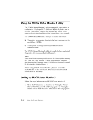 Page 843-20      Using the Printer Software
R4C4590
Rev. C
A5 size SOFTWARE.FM
10/30/00 Pass 1
L
Proof Sign-off:
Takahashi, Kono _______
Takahashi _______
Hoadley _______
Using the EPSON Status Monitor 3 Utility
The EPSON Status Monitor 3 utility comes with your printer is 
available for Windows 98, 95, 2000 and NT 4.0. It allows you to 
monitor your printer’s status, alerts you when printer errors 
occur, and provides troubleshooting instructions when needed.
The EPSON Status Monitor 3 utility is available...