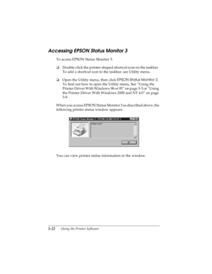 Page 863-22      Using the Printer Software
R4C4590
Rev. C
A5 size SOFTWARE.FM
10/30/00 Pass 1
L
Proof Sign-off:
Takahashi, Kono _______
Takahashi _______
Hoadley _______
Accessing EPSON Status Monitor 3
To access EPSON Status Monitor 3:
oDouble-click the printer-shaped shortcut icon on the taskbar. 
To add a shortcut icon to the taskbar, see Utility menu.
oOpen the Utility menu, then click EPSON Status Monitor 3
. 
To find out how to open the Utility menu, See “Using the 
Printer Driver With Windows 98 or 95”...