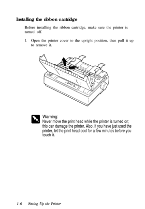 Page 22Installing the ribbon cartridge
Before installing the ribbon cartridge, make sure the printer is
turned off.1.Open the printer cover to the upright position, then pull it up
to remove it.
Warning:
Never move the print head while the printer is turned on;
this can damage the printer. Also, if you have just used the
printer, let the print head cool for a few minutes before you
touch it.1-6
Setting Up the Printer 