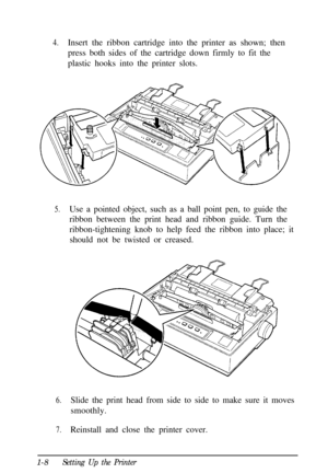 Page 244.Insert the ribbon cartridge into the printer as shown; then
press both sides of the cartridge down firmly to fit the
plastic hooks into the printer slots.
5.Use a pointed object, such as a ball point pen, to guide the
ribbon between the print head and ribbon guide. Turn the
ribbon-tightening knob to help feed the ribbon into place; it
should not be twisted or creased.
6.Slide the print head from side to side to make sure it moves
smoothly.
7.Reinstall and close the printer cover.
1-8
Setting Up the...