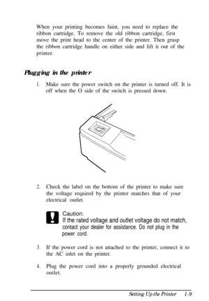 Page 25When your printing becomes faint, you need to replace the
ribbon cartridge. To remove the old ribbon cartridge, first
move the print head to the center of the printer. Then grasp
the ribbon cartridge handle on either side and lift it out of the
printer.
Plugging in the printer1.Make sure the power switch on the printer is turned off. It is
off when the O side of the switch is pressed down.
2.Check the label on the bottom of the printer to make sure
the voltage required by the printer matches that of...