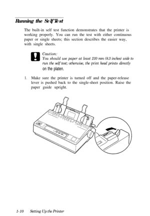 Page 26Running the Self Test
The built-in self test function demonstrates that the printer is
working properly. You can run the test with either continuous
paper or single sheets; this section describes the easier way,
with single sheets.
Caution:You should use paper at least 210 mm (8.3 inches) wide torun the self test; otherwise, the print head prints directly
on the platen.
1.Make sure the printer is turned off and the paper-release
lever is pushed back to the single-sheet position. Raise the
paper guide...