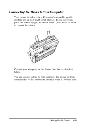 Page 29Connecting the Printer to Your Computer
Your printer includes both a Centronics®
-compatible parallel
interface and an EIA-232D serial interface. Before you begin,
place the printer upright, as shown below. (This makes it easier
to connect the cable.)
Connect your computer to the desired interface as described
below.
You can connect cables to both interfaces; the printer switches
automatically to the appropriate interface when it receives data.
Setting Up the Printer1-13 