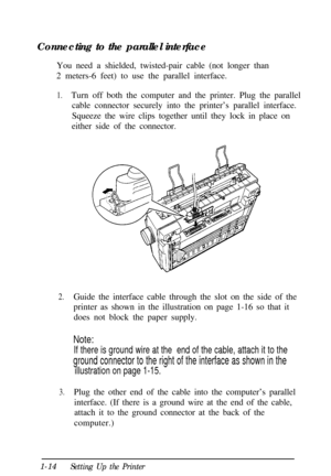 Page 30Connecting to the parallel interface
You need a shielded, twisted-pair cable (not longer than
2 meters-6 feet) to use the parallel interface.1.Turn off both the computer and the printer. Plug the parallel
cable connector securely into the printer’s parallel interface.
Squeeze the wire clips together until they lock in place on
either side of the connector.
2.Guide the interface cable through the slot on the side of the
printer as shown in the illustration on page 1-16 so that it
does not block the paper...