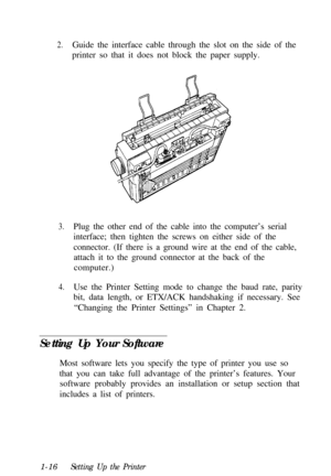 Page 322.Guide the interface cable through the slot on the side of the
printer so that it does not block the paper supply.
3.Plug the other end of the cable into the computer’s serial
interface; then tighten the screws on either side of the
connector. (If there is a ground wire at the end of the cable,
attach it to the ground connector at the back of the
computer.)
4.Use the Printer Setting mode to change the baud rate, parity
bit, data length, or ETX/ACK handshaking if necessary. See
“Changing the Printer...