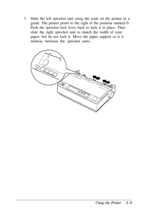 Page 433.Slide the left sprocket unit using the scale on the printer as a
guide. The printer prints to the right of the position marked 0.
Push the sprocket lock lever back to lock it in place. Then
slide the right sprocket unit to match the width of your
paper, but do not lock it. Move the paper support so it is
midway between the sprocket units.
Using the Printer2-9 